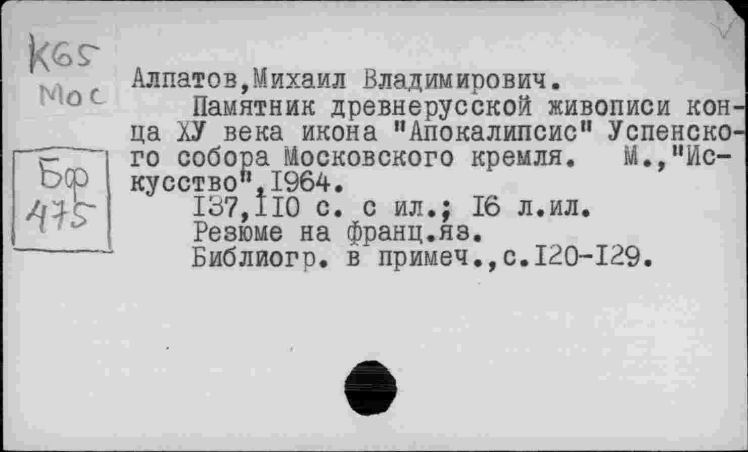 ﻿Mot
Алпатов,Михаил Владимирович.
Памятник древнерусской живописи кон ца ХУ века икона "Апокалипсис” Успенско го собора Московского кремля. М.,"Искусство", 1964.
137,110 с. с ил.; 16 л.ил.
Резюме на франц.яз.
Библиогр. в'примеч.,с.120-129.